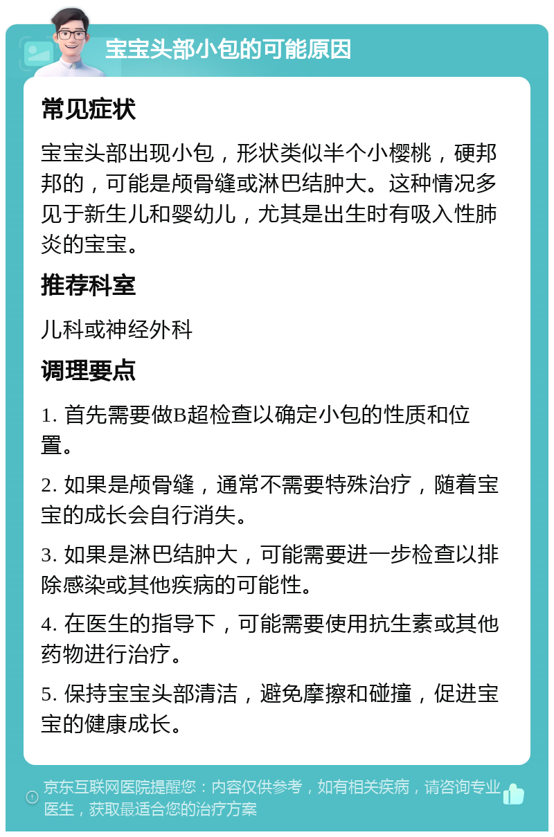 宝宝头部小包的可能原因 常见症状 宝宝头部出现小包，形状类似半个小樱桃，硬邦邦的，可能是颅骨缝或淋巴结肿大。这种情况多见于新生儿和婴幼儿，尤其是出生时有吸入性肺炎的宝宝。 推荐科室 儿科或神经外科 调理要点 1. 首先需要做B超检查以确定小包的性质和位置。 2. 如果是颅骨缝，通常不需要特殊治疗，随着宝宝的成长会自行消失。 3. 如果是淋巴结肿大，可能需要进一步检查以排除感染或其他疾病的可能性。 4. 在医生的指导下，可能需要使用抗生素或其他药物进行治疗。 5. 保持宝宝头部清洁，避免摩擦和碰撞，促进宝宝的健康成长。