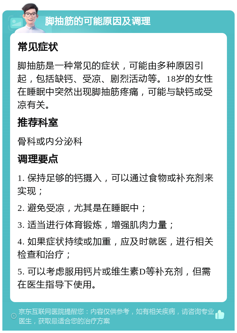 脚抽筋的可能原因及调理 常见症状 脚抽筋是一种常见的症状，可能由多种原因引起，包括缺钙、受凉、剧烈活动等。18岁的女性在睡眠中突然出现脚抽筋疼痛，可能与缺钙或受凉有关。 推荐科室 骨科或内分泌科 调理要点 1. 保持足够的钙摄入，可以通过食物或补充剂来实现； 2. 避免受凉，尤其是在睡眠中； 3. 适当进行体育锻炼，增强肌肉力量； 4. 如果症状持续或加重，应及时就医，进行相关检查和治疗； 5. 可以考虑服用钙片或维生素D等补充剂，但需在医生指导下使用。