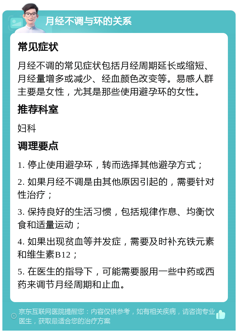 月经不调与环的关系 常见症状 月经不调的常见症状包括月经周期延长或缩短、月经量增多或减少、经血颜色改变等。易感人群主要是女性，尤其是那些使用避孕环的女性。 推荐科室 妇科 调理要点 1. 停止使用避孕环，转而选择其他避孕方式； 2. 如果月经不调是由其他原因引起的，需要针对性治疗； 3. 保持良好的生活习惯，包括规律作息、均衡饮食和适量运动； 4. 如果出现贫血等并发症，需要及时补充铁元素和维生素B12； 5. 在医生的指导下，可能需要服用一些中药或西药来调节月经周期和止血。