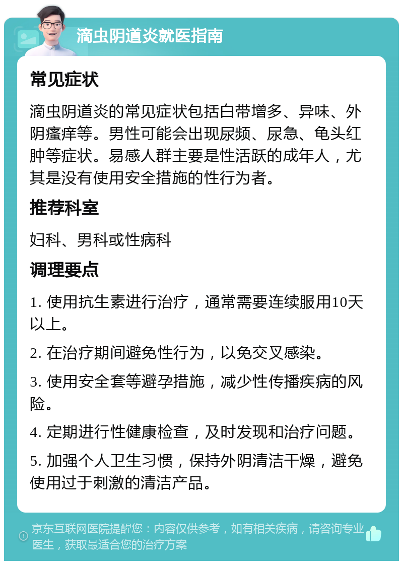 滴虫阴道炎就医指南 常见症状 滴虫阴道炎的常见症状包括白带增多、异味、外阴瘙痒等。男性可能会出现尿频、尿急、龟头红肿等症状。易感人群主要是性活跃的成年人，尤其是没有使用安全措施的性行为者。 推荐科室 妇科、男科或性病科 调理要点 1. 使用抗生素进行治疗，通常需要连续服用10天以上。 2. 在治疗期间避免性行为，以免交叉感染。 3. 使用安全套等避孕措施，减少性传播疾病的风险。 4. 定期进行性健康检查，及时发现和治疗问题。 5. 加强个人卫生习惯，保持外阴清洁干燥，避免使用过于刺激的清洁产品。