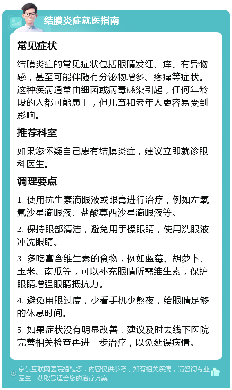 结膜炎症就医指南 常见症状 结膜炎症的常见症状包括眼睛发红、痒、有异物感，甚至可能伴随有分泌物增多、疼痛等症状。这种疾病通常由细菌或病毒感染引起，任何年龄段的人都可能患上，但儿童和老年人更容易受到影响。 推荐科室 如果您怀疑自己患有结膜炎症，建议立即就诊眼科医生。 调理要点 1. 使用抗生素滴眼液或眼膏进行治疗，例如左氧氟沙星滴眼液、盐酸莫西沙星滴眼液等。 2. 保持眼部清洁，避免用手揉眼睛，使用洗眼液冲洗眼睛。 3. 多吃富含维生素的食物，例如蓝莓、胡萝卜、玉米、南瓜等，可以补充眼睛所需维生素，保护眼睛增强眼睛抵抗力。 4. 避免用眼过度，少看手机少熬夜，给眼睛足够的休息时间。 5. 如果症状没有明显改善，建议及时去线下医院完善相关检查再进一步治疗，以免延误病情。