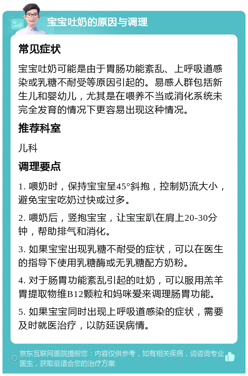 宝宝吐奶的原因与调理 常见症状 宝宝吐奶可能是由于胃肠功能紊乱、上呼吸道感染或乳糖不耐受等原因引起的。易感人群包括新生儿和婴幼儿，尤其是在喂养不当或消化系统未完全发育的情况下更容易出现这种情况。 推荐科室 儿科 调理要点 1. 喂奶时，保持宝宝呈45°斜抱，控制奶流大小，避免宝宝吃奶过快或过多。 2. 喂奶后，竖抱宝宝，让宝宝趴在肩上20-30分钟，帮助排气和消化。 3. 如果宝宝出现乳糖不耐受的症状，可以在医生的指导下使用乳糖酶或无乳糖配方奶粉。 4. 对于肠胃功能紊乱引起的吐奶，可以服用羔羊胃提取物维B12颗粒和妈咪爱来调理肠胃功能。 5. 如果宝宝同时出现上呼吸道感染的症状，需要及时就医治疗，以防延误病情。