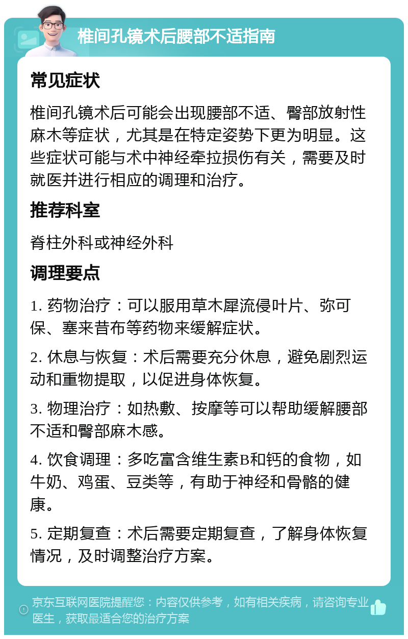 椎间孔镜术后腰部不适指南 常见症状 椎间孔镜术后可能会出现腰部不适、臀部放射性麻木等症状，尤其是在特定姿势下更为明显。这些症状可能与术中神经牵拉损伤有关，需要及时就医并进行相应的调理和治疗。 推荐科室 脊柱外科或神经外科 调理要点 1. 药物治疗：可以服用草木犀流侵叶片、弥可保、塞来昔布等药物来缓解症状。 2. 休息与恢复：术后需要充分休息，避免剧烈运动和重物提取，以促进身体恢复。 3. 物理治疗：如热敷、按摩等可以帮助缓解腰部不适和臀部麻木感。 4. 饮食调理：多吃富含维生素B和钙的食物，如牛奶、鸡蛋、豆类等，有助于神经和骨骼的健康。 5. 定期复查：术后需要定期复查，了解身体恢复情况，及时调整治疗方案。