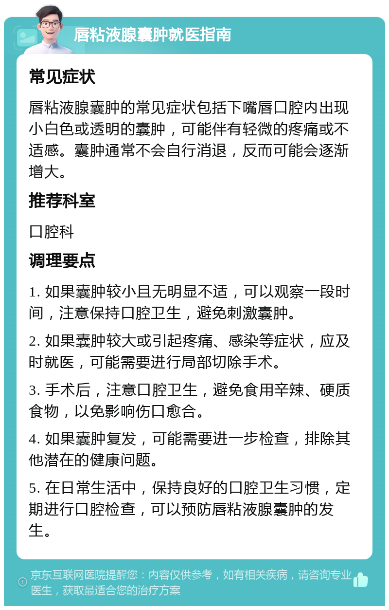 唇粘液腺囊肿就医指南 常见症状 唇粘液腺囊肿的常见症状包括下嘴唇口腔内出现小白色或透明的囊肿，可能伴有轻微的疼痛或不适感。囊肿通常不会自行消退，反而可能会逐渐增大。 推荐科室 口腔科 调理要点 1. 如果囊肿较小且无明显不适，可以观察一段时间，注意保持口腔卫生，避免刺激囊肿。 2. 如果囊肿较大或引起疼痛、感染等症状，应及时就医，可能需要进行局部切除手术。 3. 手术后，注意口腔卫生，避免食用辛辣、硬质食物，以免影响伤口愈合。 4. 如果囊肿复发，可能需要进一步检查，排除其他潜在的健康问题。 5. 在日常生活中，保持良好的口腔卫生习惯，定期进行口腔检查，可以预防唇粘液腺囊肿的发生。