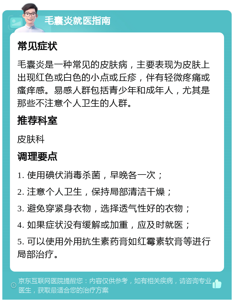 毛囊炎就医指南 常见症状 毛囊炎是一种常见的皮肤病，主要表现为皮肤上出现红色或白色的小点或丘疹，伴有轻微疼痛或瘙痒感。易感人群包括青少年和成年人，尤其是那些不注意个人卫生的人群。 推荐科室 皮肤科 调理要点 1. 使用碘伏消毒杀菌，早晚各一次； 2. 注意个人卫生，保持局部清洁干燥； 3. 避免穿紧身衣物，选择透气性好的衣物； 4. 如果症状没有缓解或加重，应及时就医； 5. 可以使用外用抗生素药膏如红霉素软膏等进行局部治疗。