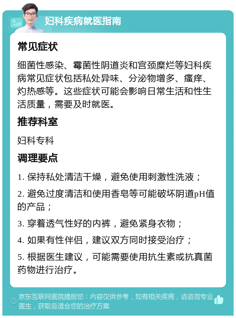 妇科疾病就医指南 常见症状 细菌性感染、霉菌性阴道炎和宫颈糜烂等妇科疾病常见症状包括私处异味、分泌物增多、瘙痒、灼热感等。这些症状可能会影响日常生活和性生活质量，需要及时就医。 推荐科室 妇科专科 调理要点 1. 保持私处清洁干燥，避免使用刺激性洗液； 2. 避免过度清洁和使用香皂等可能破坏阴道pH值的产品； 3. 穿着透气性好的内裤，避免紧身衣物； 4. 如果有性伴侣，建议双方同时接受治疗； 5. 根据医生建议，可能需要使用抗生素或抗真菌药物进行治疗。