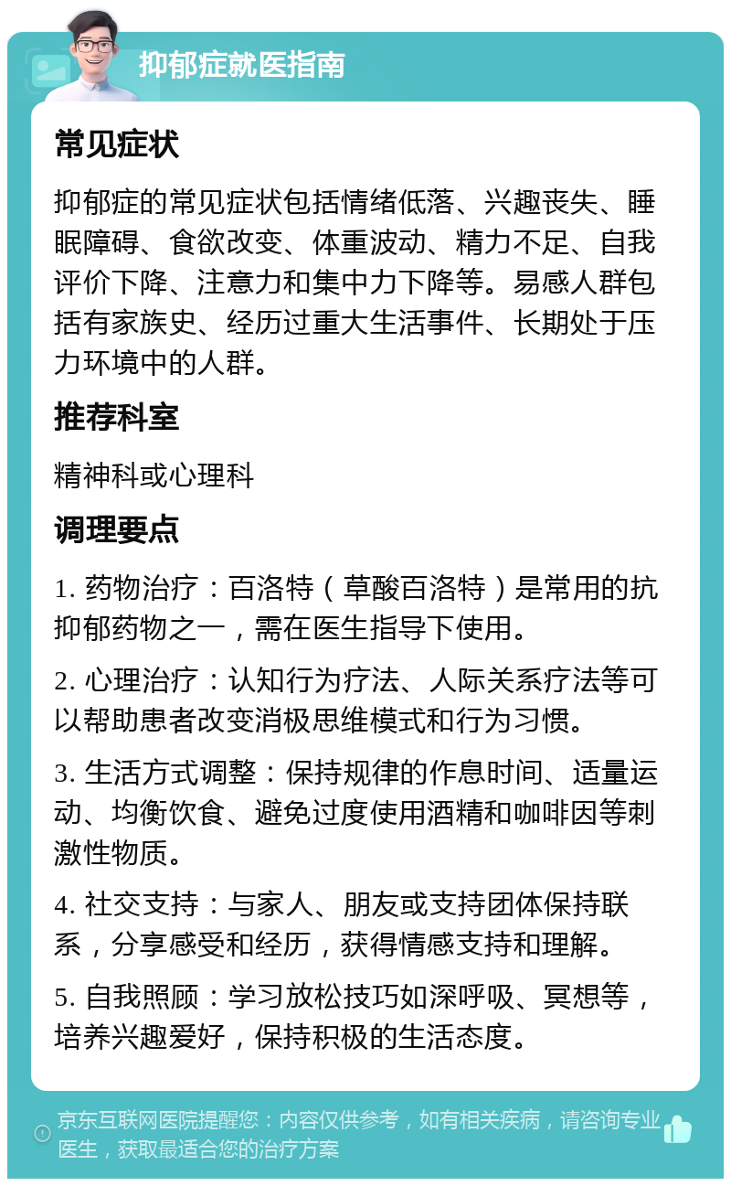 抑郁症就医指南 常见症状 抑郁症的常见症状包括情绪低落、兴趣丧失、睡眠障碍、食欲改变、体重波动、精力不足、自我评价下降、注意力和集中力下降等。易感人群包括有家族史、经历过重大生活事件、长期处于压力环境中的人群。 推荐科室 精神科或心理科 调理要点 1. 药物治疗：百洛特（草酸百洛特）是常用的抗抑郁药物之一，需在医生指导下使用。 2. 心理治疗：认知行为疗法、人际关系疗法等可以帮助患者改变消极思维模式和行为习惯。 3. 生活方式调整：保持规律的作息时间、适量运动、均衡饮食、避免过度使用酒精和咖啡因等刺激性物质。 4. 社交支持：与家人、朋友或支持团体保持联系，分享感受和经历，获得情感支持和理解。 5. 自我照顾：学习放松技巧如深呼吸、冥想等，培养兴趣爱好，保持积极的生活态度。