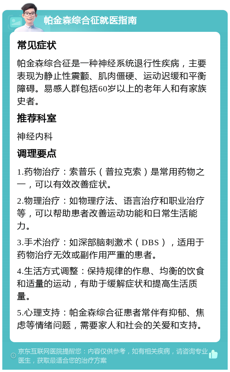 帕金森综合征就医指南 常见症状 帕金森综合征是一种神经系统退行性疾病，主要表现为静止性震颤、肌肉僵硬、运动迟缓和平衡障碍。易感人群包括60岁以上的老年人和有家族史者。 推荐科室 神经内科 调理要点 1.药物治疗：索普乐（普拉克索）是常用药物之一，可以有效改善症状。 2.物理治疗：如物理疗法、语言治疗和职业治疗等，可以帮助患者改善运动功能和日常生活能力。 3.手术治疗：如深部脑刺激术（DBS），适用于药物治疗无效或副作用严重的患者。 4.生活方式调整：保持规律的作息、均衡的饮食和适量的运动，有助于缓解症状和提高生活质量。 5.心理支持：帕金森综合征患者常伴有抑郁、焦虑等情绪问题，需要家人和社会的关爱和支持。