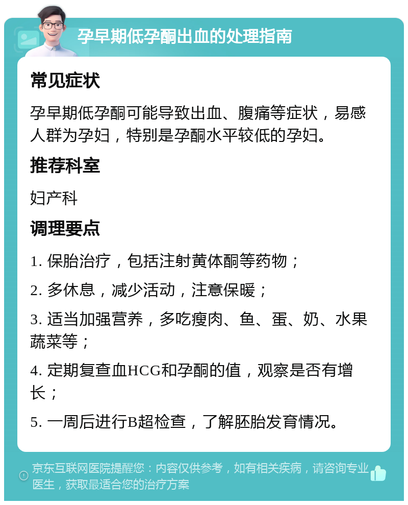 孕早期低孕酮出血的处理指南 常见症状 孕早期低孕酮可能导致出血、腹痛等症状，易感人群为孕妇，特别是孕酮水平较低的孕妇。 推荐科室 妇产科 调理要点 1. 保胎治疗，包括注射黄体酮等药物； 2. 多休息，减少活动，注意保暖； 3. 适当加强营养，多吃瘦肉、鱼、蛋、奶、水果蔬菜等； 4. 定期复查血HCG和孕酮的值，观察是否有增长； 5. 一周后进行B超检查，了解胚胎发育情况。