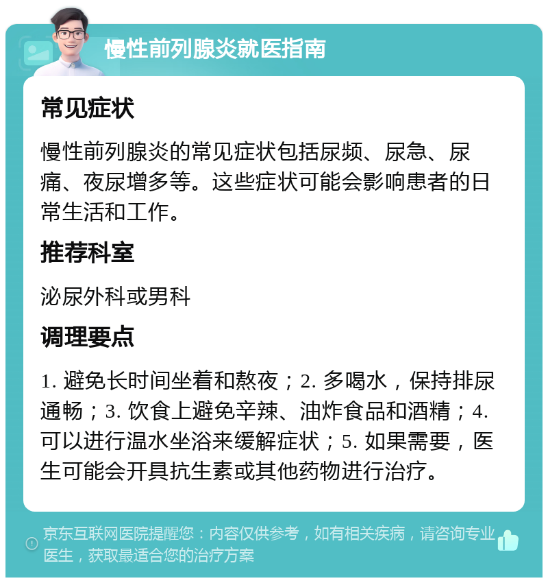 慢性前列腺炎就医指南 常见症状 慢性前列腺炎的常见症状包括尿频、尿急、尿痛、夜尿增多等。这些症状可能会影响患者的日常生活和工作。 推荐科室 泌尿外科或男科 调理要点 1. 避免长时间坐着和熬夜；2. 多喝水，保持排尿通畅；3. 饮食上避免辛辣、油炸食品和酒精；4. 可以进行温水坐浴来缓解症状；5. 如果需要，医生可能会开具抗生素或其他药物进行治疗。