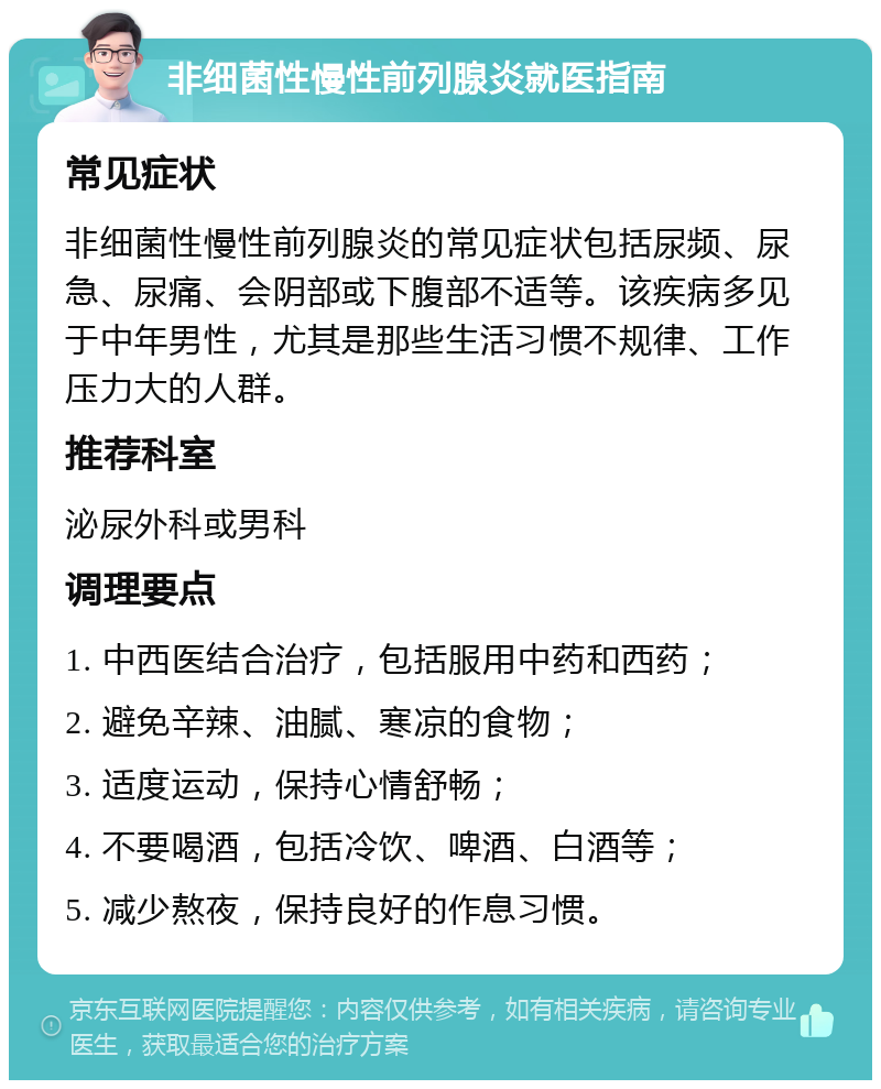 非细菌性慢性前列腺炎就医指南 常见症状 非细菌性慢性前列腺炎的常见症状包括尿频、尿急、尿痛、会阴部或下腹部不适等。该疾病多见于中年男性，尤其是那些生活习惯不规律、工作压力大的人群。 推荐科室 泌尿外科或男科 调理要点 1. 中西医结合治疗，包括服用中药和西药； 2. 避免辛辣、油腻、寒凉的食物； 3. 适度运动，保持心情舒畅； 4. 不要喝酒，包括冷饮、啤酒、白酒等； 5. 减少熬夜，保持良好的作息习惯。