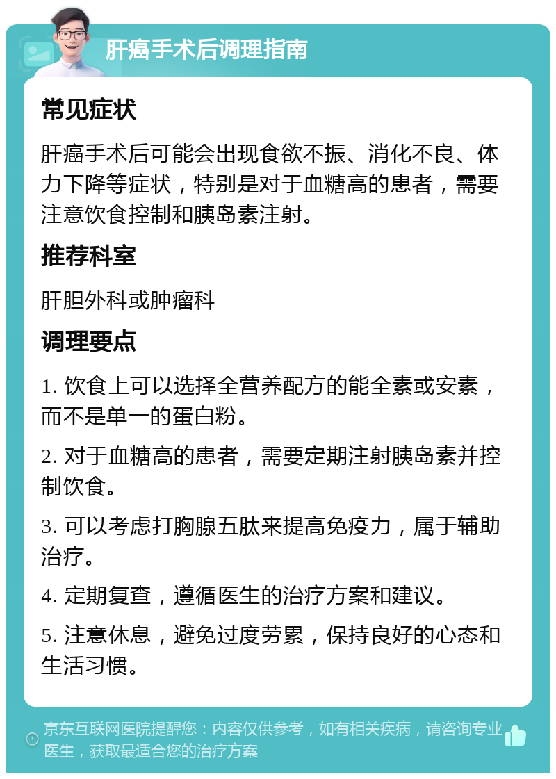 肝癌手术后调理指南 常见症状 肝癌手术后可能会出现食欲不振、消化不良、体力下降等症状，特别是对于血糖高的患者，需要注意饮食控制和胰岛素注射。 推荐科室 肝胆外科或肿瘤科 调理要点 1. 饮食上可以选择全营养配方的能全素或安素，而不是单一的蛋白粉。 2. 对于血糖高的患者，需要定期注射胰岛素并控制饮食。 3. 可以考虑打胸腺五肽来提高免疫力，属于辅助治疗。 4. 定期复查，遵循医生的治疗方案和建议。 5. 注意休息，避免过度劳累，保持良好的心态和生活习惯。