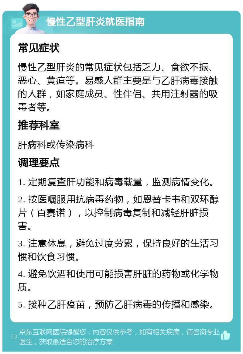 慢性乙型肝炎就医指南 常见症状 慢性乙型肝炎的常见症状包括乏力、食欲不振、恶心、黄疸等。易感人群主要是与乙肝病毒接触的人群，如家庭成员、性伴侣、共用注射器的吸毒者等。 推荐科室 肝病科或传染病科 调理要点 1. 定期复查肝功能和病毒载量，监测病情变化。 2. 按医嘱服用抗病毒药物，如恩替卡韦和双环醇片（百赛诺），以控制病毒复制和减轻肝脏损害。 3. 注意休息，避免过度劳累，保持良好的生活习惯和饮食习惯。 4. 避免饮酒和使用可能损害肝脏的药物或化学物质。 5. 接种乙肝疫苗，预防乙肝病毒的传播和感染。