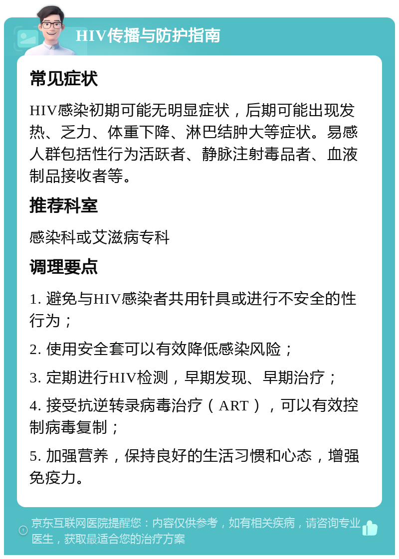 HIV传播与防护指南 常见症状 HIV感染初期可能无明显症状，后期可能出现发热、乏力、体重下降、淋巴结肿大等症状。易感人群包括性行为活跃者、静脉注射毒品者、血液制品接收者等。 推荐科室 感染科或艾滋病专科 调理要点 1. 避免与HIV感染者共用针具或进行不安全的性行为； 2. 使用安全套可以有效降低感染风险； 3. 定期进行HIV检测，早期发现、早期治疗； 4. 接受抗逆转录病毒治疗（ART），可以有效控制病毒复制； 5. 加强营养，保持良好的生活习惯和心态，增强免疫力。