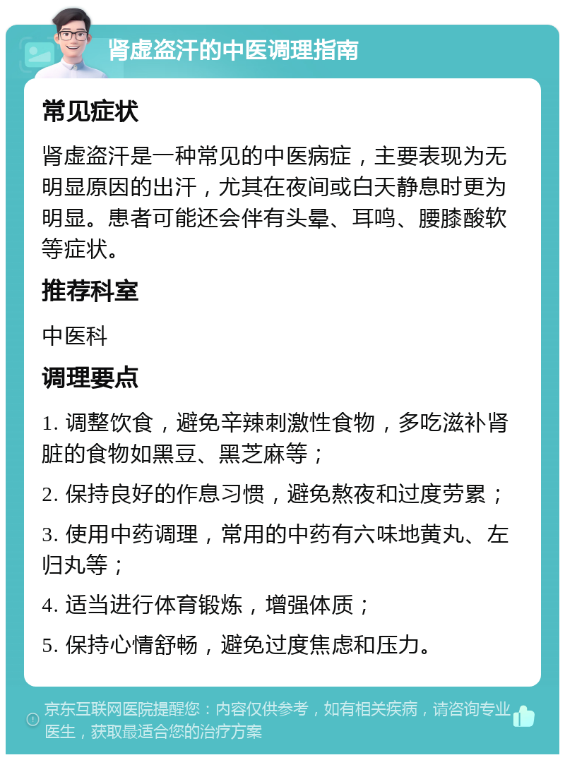 肾虚盗汗的中医调理指南 常见症状 肾虚盗汗是一种常见的中医病症，主要表现为无明显原因的出汗，尤其在夜间或白天静息时更为明显。患者可能还会伴有头晕、耳鸣、腰膝酸软等症状。 推荐科室 中医科 调理要点 1. 调整饮食，避免辛辣刺激性食物，多吃滋补肾脏的食物如黑豆、黑芝麻等； 2. 保持良好的作息习惯，避免熬夜和过度劳累； 3. 使用中药调理，常用的中药有六味地黄丸、左归丸等； 4. 适当进行体育锻炼，增强体质； 5. 保持心情舒畅，避免过度焦虑和压力。