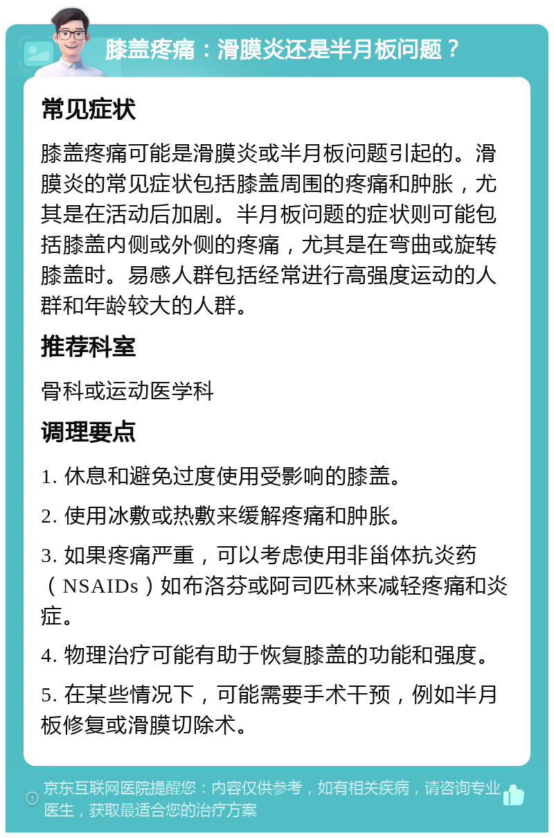 膝盖疼痛：滑膜炎还是半月板问题？ 常见症状 膝盖疼痛可能是滑膜炎或半月板问题引起的。滑膜炎的常见症状包括膝盖周围的疼痛和肿胀，尤其是在活动后加剧。半月板问题的症状则可能包括膝盖内侧或外侧的疼痛，尤其是在弯曲或旋转膝盖时。易感人群包括经常进行高强度运动的人群和年龄较大的人群。 推荐科室 骨科或运动医学科 调理要点 1. 休息和避免过度使用受影响的膝盖。 2. 使用冰敷或热敷来缓解疼痛和肿胀。 3. 如果疼痛严重，可以考虑使用非甾体抗炎药（NSAIDs）如布洛芬或阿司匹林来减轻疼痛和炎症。 4. 物理治疗可能有助于恢复膝盖的功能和强度。 5. 在某些情况下，可能需要手术干预，例如半月板修复或滑膜切除术。