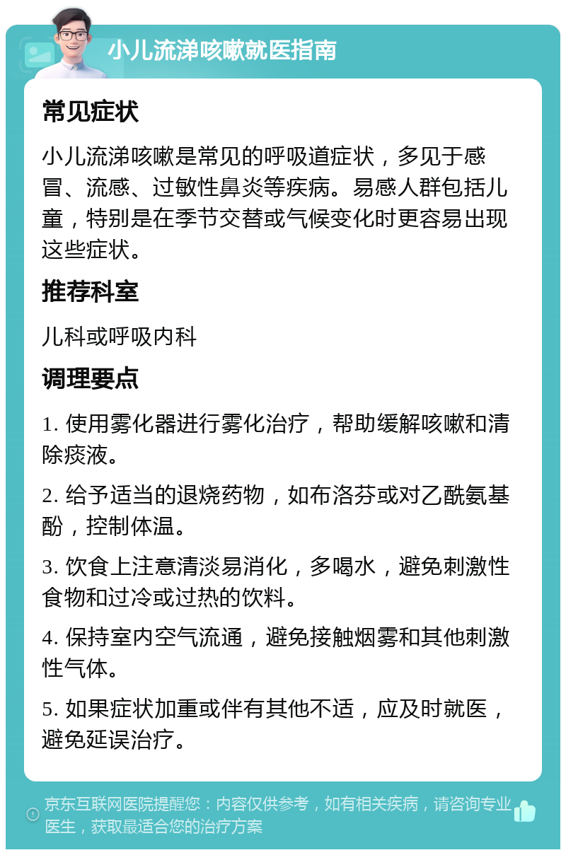 小儿流涕咳嗽就医指南 常见症状 小儿流涕咳嗽是常见的呼吸道症状，多见于感冒、流感、过敏性鼻炎等疾病。易感人群包括儿童，特别是在季节交替或气候变化时更容易出现这些症状。 推荐科室 儿科或呼吸内科 调理要点 1. 使用雾化器进行雾化治疗，帮助缓解咳嗽和清除痰液。 2. 给予适当的退烧药物，如布洛芬或对乙酰氨基酚，控制体温。 3. 饮食上注意清淡易消化，多喝水，避免刺激性食物和过冷或过热的饮料。 4. 保持室内空气流通，避免接触烟雾和其他刺激性气体。 5. 如果症状加重或伴有其他不适，应及时就医，避免延误治疗。