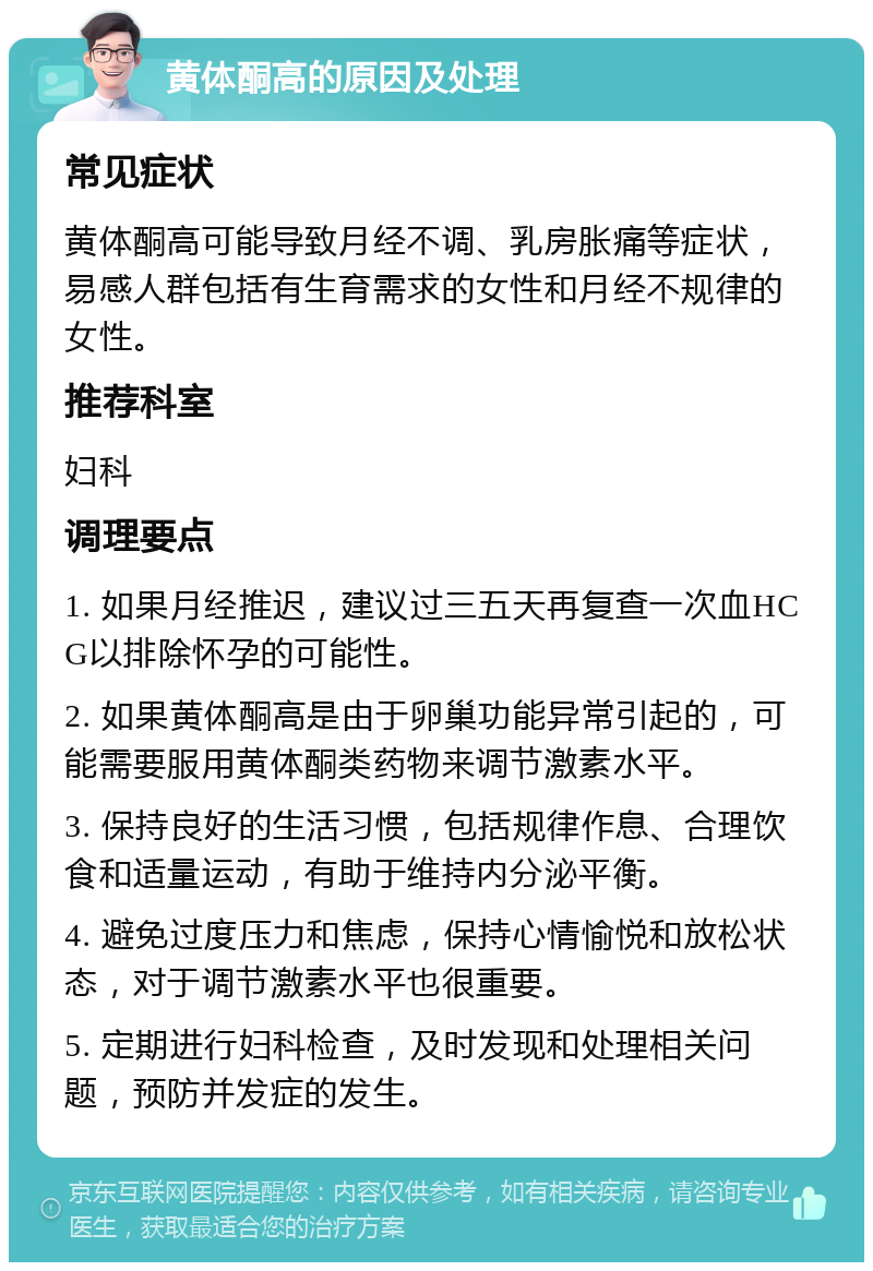 黄体酮高的原因及处理 常见症状 黄体酮高可能导致月经不调、乳房胀痛等症状，易感人群包括有生育需求的女性和月经不规律的女性。 推荐科室 妇科 调理要点 1. 如果月经推迟，建议过三五天再复查一次血HCG以排除怀孕的可能性。 2. 如果黄体酮高是由于卵巢功能异常引起的，可能需要服用黄体酮类药物来调节激素水平。 3. 保持良好的生活习惯，包括规律作息、合理饮食和适量运动，有助于维持内分泌平衡。 4. 避免过度压力和焦虑，保持心情愉悦和放松状态，对于调节激素水平也很重要。 5. 定期进行妇科检查，及时发现和处理相关问题，预防并发症的发生。