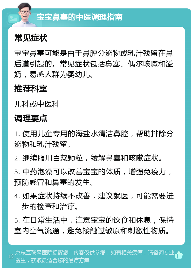 宝宝鼻塞的中医调理指南 常见症状 宝宝鼻塞可能是由于鼻腔分泌物或乳汁残留在鼻后道引起的。常见症状包括鼻塞、偶尔咳嗽和溢奶，易感人群为婴幼儿。 推荐科室 儿科或中医科 调理要点 1. 使用儿童专用的海盐水清洁鼻腔，帮助排除分泌物和乳汁残留。 2. 继续服用百蕊颗粒，缓解鼻塞和咳嗽症状。 3. 中药泡澡可以改善宝宝的体质，增强免疫力，预防感冒和鼻塞的发生。 4. 如果症状持续不改善，建议就医，可能需要进一步的检查和治疗。 5. 在日常生活中，注意宝宝的饮食和休息，保持室内空气流通，避免接触过敏原和刺激性物质。