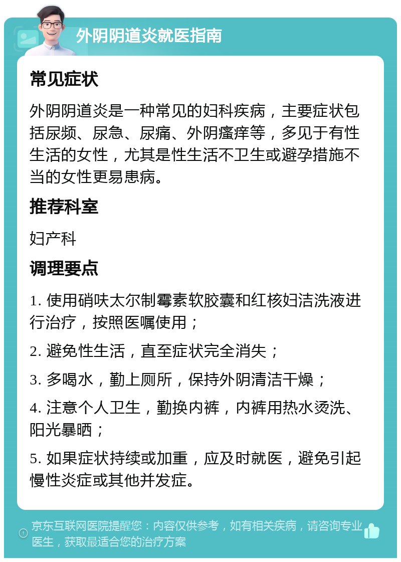 外阴阴道炎就医指南 常见症状 外阴阴道炎是一种常见的妇科疾病，主要症状包括尿频、尿急、尿痛、外阴瘙痒等，多见于有性生活的女性，尤其是性生活不卫生或避孕措施不当的女性更易患病。 推荐科室 妇产科 调理要点 1. 使用硝呋太尔制霉素软胶囊和红核妇洁洗液进行治疗，按照医嘱使用； 2. 避免性生活，直至症状完全消失； 3. 多喝水，勤上厕所，保持外阴清洁干燥； 4. 注意个人卫生，勤换内裤，内裤用热水烫洗、阳光暴晒； 5. 如果症状持续或加重，应及时就医，避免引起慢性炎症或其他并发症。