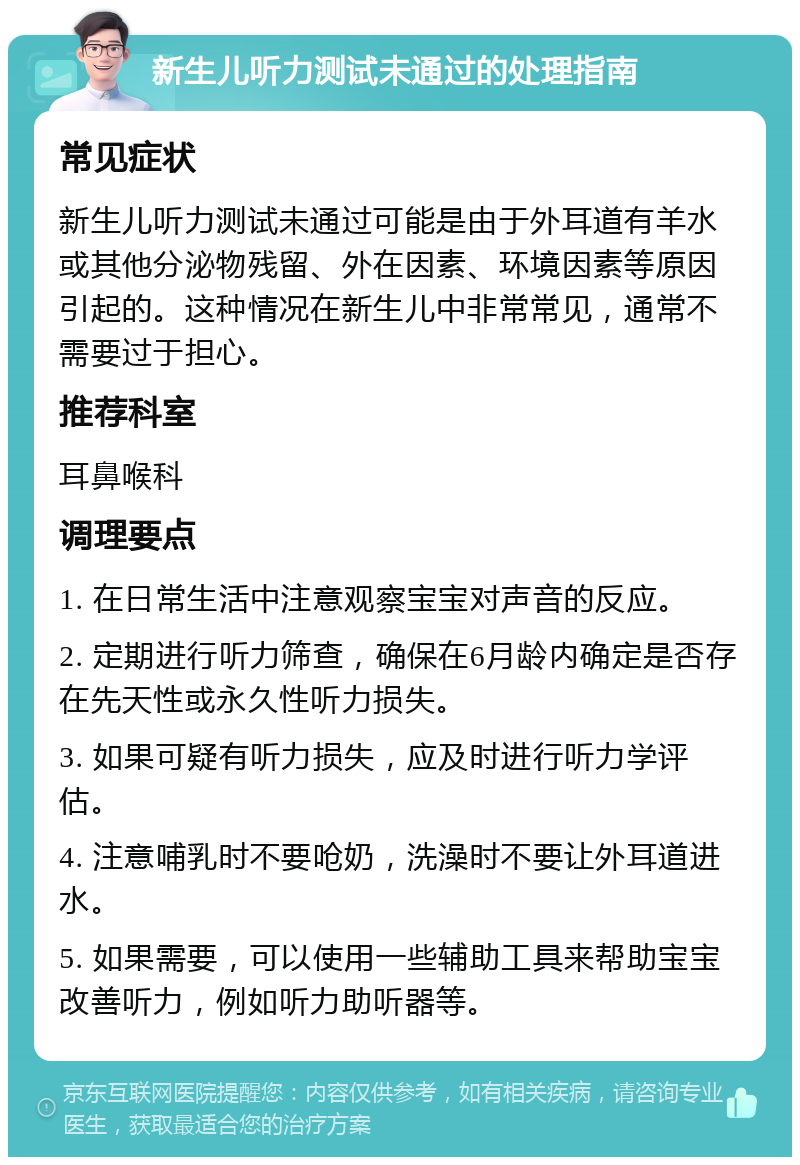 新生儿听力测试未通过的处理指南 常见症状 新生儿听力测试未通过可能是由于外耳道有羊水或其他分泌物残留、外在因素、环境因素等原因引起的。这种情况在新生儿中非常常见，通常不需要过于担心。 推荐科室 耳鼻喉科 调理要点 1. 在日常生活中注意观察宝宝对声音的反应。 2. 定期进行听力筛查，确保在6月龄内确定是否存在先天性或永久性听力损失。 3. 如果可疑有听力损失，应及时进行听力学评估。 4. 注意哺乳时不要呛奶，洗澡时不要让外耳道进水。 5. 如果需要，可以使用一些辅助工具来帮助宝宝改善听力，例如听力助听器等。