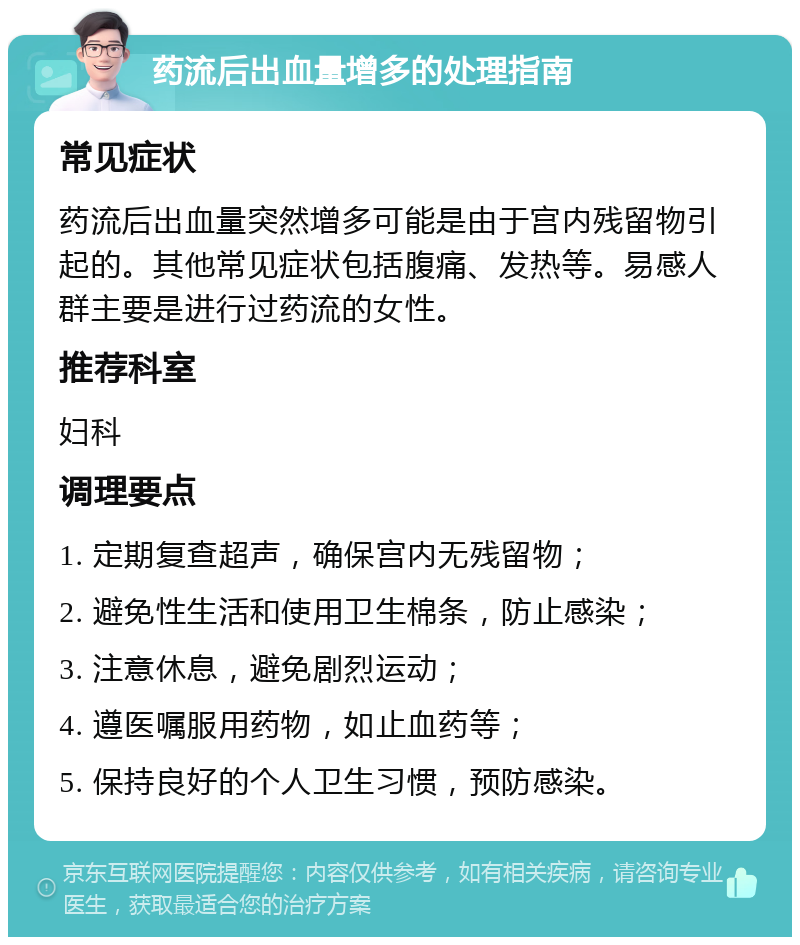 药流后出血量增多的处理指南 常见症状 药流后出血量突然增多可能是由于宫内残留物引起的。其他常见症状包括腹痛、发热等。易感人群主要是进行过药流的女性。 推荐科室 妇科 调理要点 1. 定期复查超声，确保宫内无残留物； 2. 避免性生活和使用卫生棉条，防止感染； 3. 注意休息，避免剧烈运动； 4. 遵医嘱服用药物，如止血药等； 5. 保持良好的个人卫生习惯，预防感染。