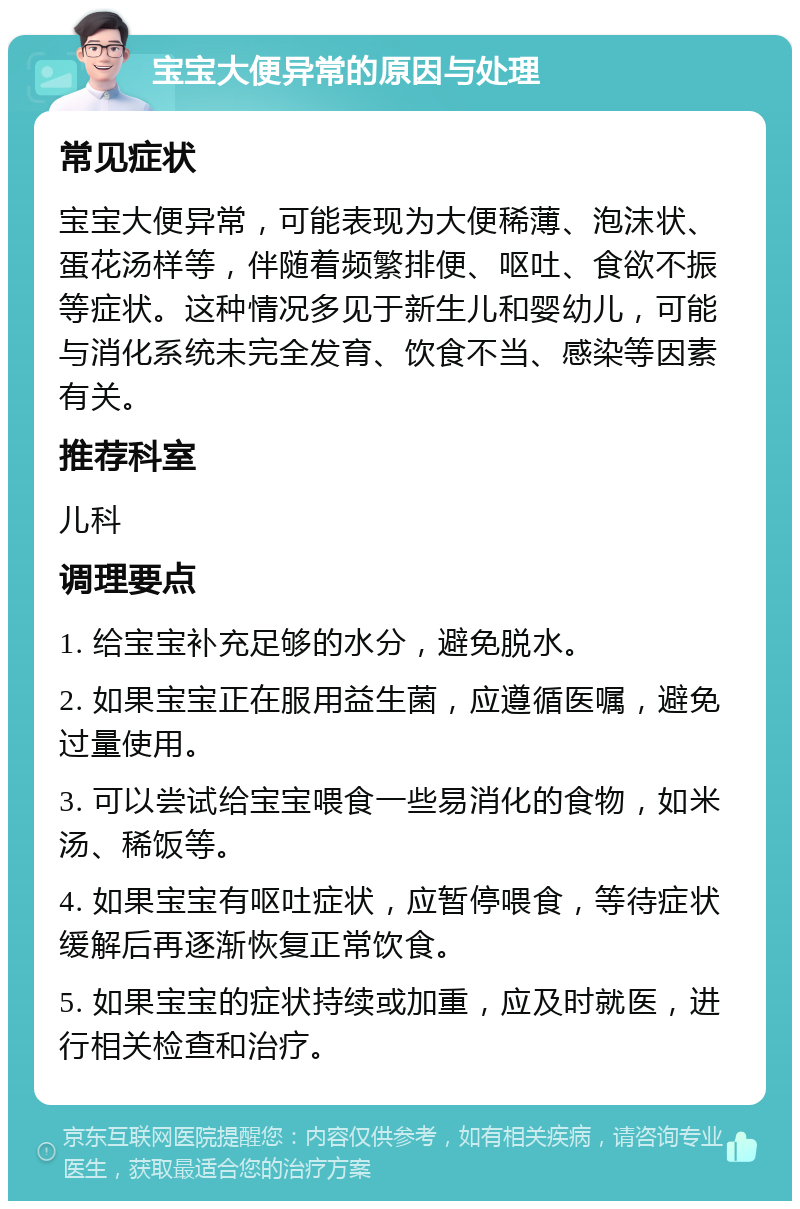 宝宝大便异常的原因与处理 常见症状 宝宝大便异常，可能表现为大便稀薄、泡沫状、蛋花汤样等，伴随着频繁排便、呕吐、食欲不振等症状。这种情况多见于新生儿和婴幼儿，可能与消化系统未完全发育、饮食不当、感染等因素有关。 推荐科室 儿科 调理要点 1. 给宝宝补充足够的水分，避免脱水。 2. 如果宝宝正在服用益生菌，应遵循医嘱，避免过量使用。 3. 可以尝试给宝宝喂食一些易消化的食物，如米汤、稀饭等。 4. 如果宝宝有呕吐症状，应暂停喂食，等待症状缓解后再逐渐恢复正常饮食。 5. 如果宝宝的症状持续或加重，应及时就医，进行相关检查和治疗。