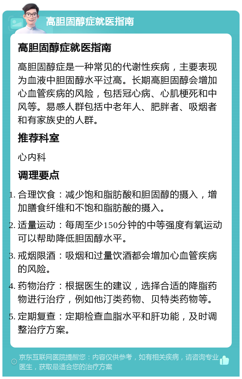 高胆固醇症就医指南 高胆固醇症就医指南 高胆固醇症是一种常见的代谢性疾病，主要表现为血液中胆固醇水平过高。长期高胆固醇会增加心血管疾病的风险，包括冠心病、心肌梗死和中风等。易感人群包括中老年人、肥胖者、吸烟者和有家族史的人群。 推荐科室 心内科 调理要点 合理饮食：减少饱和脂肪酸和胆固醇的摄入，增加膳食纤维和不饱和脂肪酸的摄入。 适量运动：每周至少150分钟的中等强度有氧运动可以帮助降低胆固醇水平。 戒烟限酒：吸烟和过量饮酒都会增加心血管疾病的风险。 药物治疗：根据医生的建议，选择合适的降脂药物进行治疗，例如他汀类药物、贝特类药物等。 定期复查：定期检查血脂水平和肝功能，及时调整治疗方案。