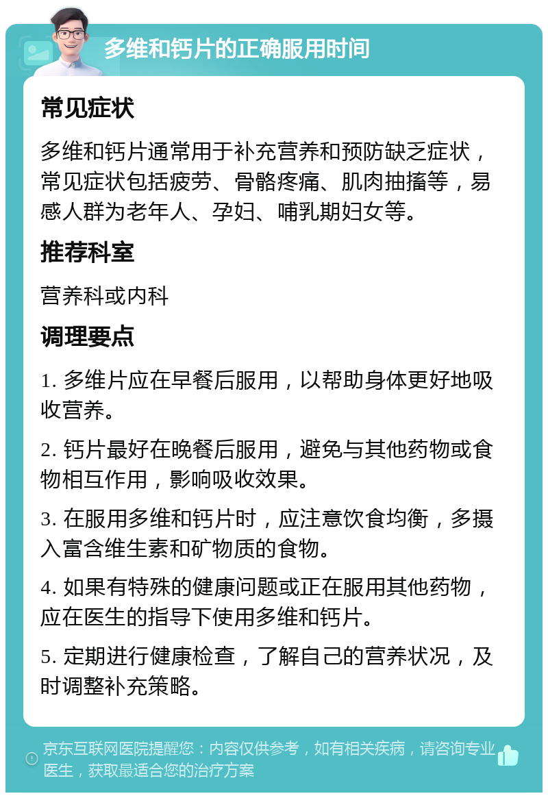 多维和钙片的正确服用时间 常见症状 多维和钙片通常用于补充营养和预防缺乏症状，常见症状包括疲劳、骨骼疼痛、肌肉抽搐等，易感人群为老年人、孕妇、哺乳期妇女等。 推荐科室 营养科或内科 调理要点 1. 多维片应在早餐后服用，以帮助身体更好地吸收营养。 2. 钙片最好在晚餐后服用，避免与其他药物或食物相互作用，影响吸收效果。 3. 在服用多维和钙片时，应注意饮食均衡，多摄入富含维生素和矿物质的食物。 4. 如果有特殊的健康问题或正在服用其他药物，应在医生的指导下使用多维和钙片。 5. 定期进行健康检查，了解自己的营养状况，及时调整补充策略。