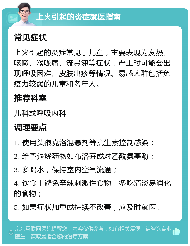 上火引起的炎症就医指南 常见症状 上火引起的炎症常见于儿童，主要表现为发热、咳嗽、喉咙痛、流鼻涕等症状，严重时可能会出现呼吸困难、皮肤出疹等情况。易感人群包括免疫力较弱的儿童和老年人。 推荐科室 儿科或呼吸内科 调理要点 1. 使用头孢克洛混悬剂等抗生素控制感染； 2. 给予退烧药物如布洛芬或对乙酰氨基酚； 3. 多喝水，保持室内空气流通； 4. 饮食上避免辛辣刺激性食物，多吃清淡易消化的食物； 5. 如果症状加重或持续不改善，应及时就医。