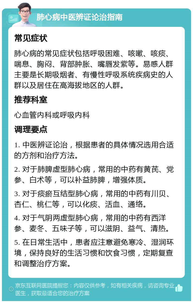 肺心病中医辨证论治指南 常见症状 肺心病的常见症状包括呼吸困难、咳嗽、咳痰、喘息、胸闷、背部肿胀、嘴唇发紫等。易感人群主要是长期吸烟者、有慢性呼吸系统疾病史的人群以及居住在高海拔地区的人群。 推荐科室 心血管内科或呼吸内科 调理要点 1. 中医辨证论治，根据患者的具体情况选用合适的方剂和治疗方法。 2. 对于肺脾虚型肺心病，常用的中药有黄芪、党参、白术等，可以补益肺脾，增强体质。 3. 对于痰瘀互结型肺心病，常用的中药有川贝、杏仁、桃仁等，可以化痰、活血、通络。 4. 对于气阴两虚型肺心病，常用的中药有西洋参、麦冬、五味子等，可以滋阴、益气、清热。 5. 在日常生活中，患者应注意避免寒冷、湿润环境，保持良好的生活习惯和饮食习惯，定期复查和调整治疗方案。