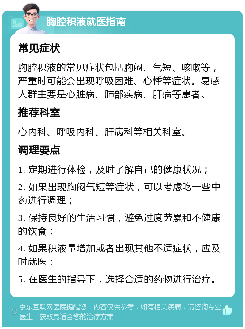 胸腔积液就医指南 常见症状 胸腔积液的常见症状包括胸闷、气短、咳嗽等，严重时可能会出现呼吸困难、心悸等症状。易感人群主要是心脏病、肺部疾病、肝病等患者。 推荐科室 心内科、呼吸内科、肝病科等相关科室。 调理要点 1. 定期进行体检，及时了解自己的健康状况； 2. 如果出现胸闷气短等症状，可以考虑吃一些中药进行调理； 3. 保持良好的生活习惯，避免过度劳累和不健康的饮食； 4. 如果积液量增加或者出现其他不适症状，应及时就医； 5. 在医生的指导下，选择合适的药物进行治疗。