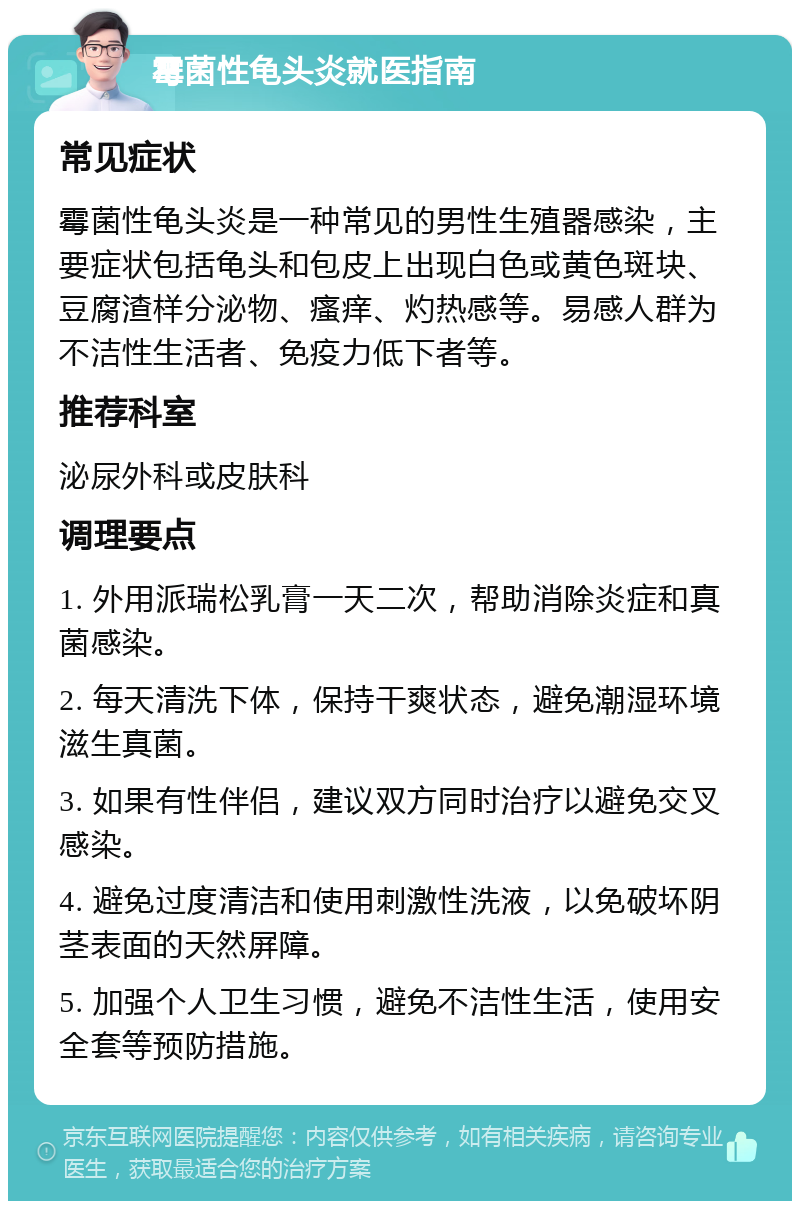 霉菌性龟头炎就医指南 常见症状 霉菌性龟头炎是一种常见的男性生殖器感染，主要症状包括龟头和包皮上出现白色或黄色斑块、豆腐渣样分泌物、瘙痒、灼热感等。易感人群为不洁性生活者、免疫力低下者等。 推荐科室 泌尿外科或皮肤科 调理要点 1. 外用派瑞松乳膏一天二次，帮助消除炎症和真菌感染。 2. 每天清洗下体，保持干爽状态，避免潮湿环境滋生真菌。 3. 如果有性伴侣，建议双方同时治疗以避免交叉感染。 4. 避免过度清洁和使用刺激性洗液，以免破坏阴茎表面的天然屏障。 5. 加强个人卫生习惯，避免不洁性生活，使用安全套等预防措施。