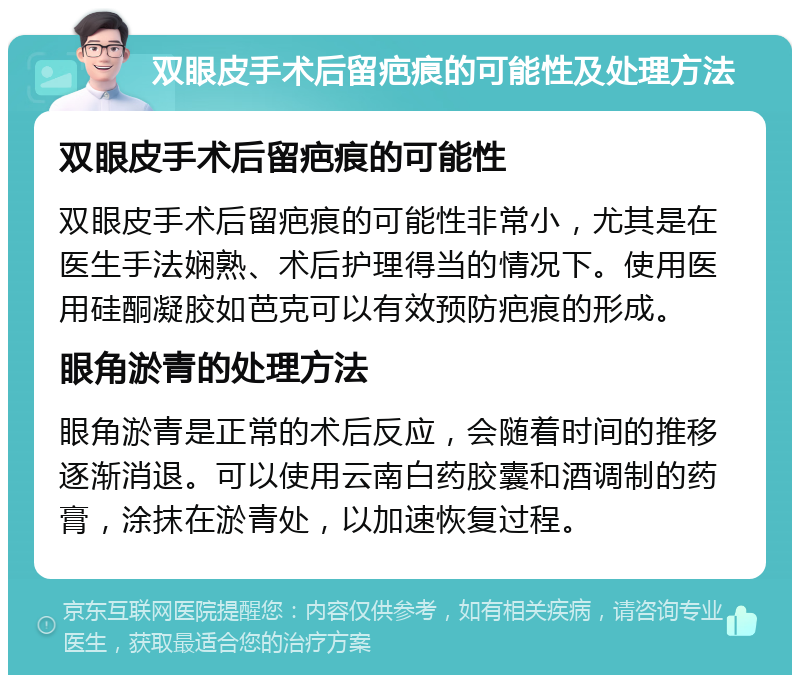 双眼皮手术后留疤痕的可能性及处理方法 双眼皮手术后留疤痕的可能性 双眼皮手术后留疤痕的可能性非常小，尤其是在医生手法娴熟、术后护理得当的情况下。使用医用硅酮凝胶如芭克可以有效预防疤痕的形成。 眼角淤青的处理方法 眼角淤青是正常的术后反应，会随着时间的推移逐渐消退。可以使用云南白药胶囊和酒调制的药膏，涂抹在淤青处，以加速恢复过程。