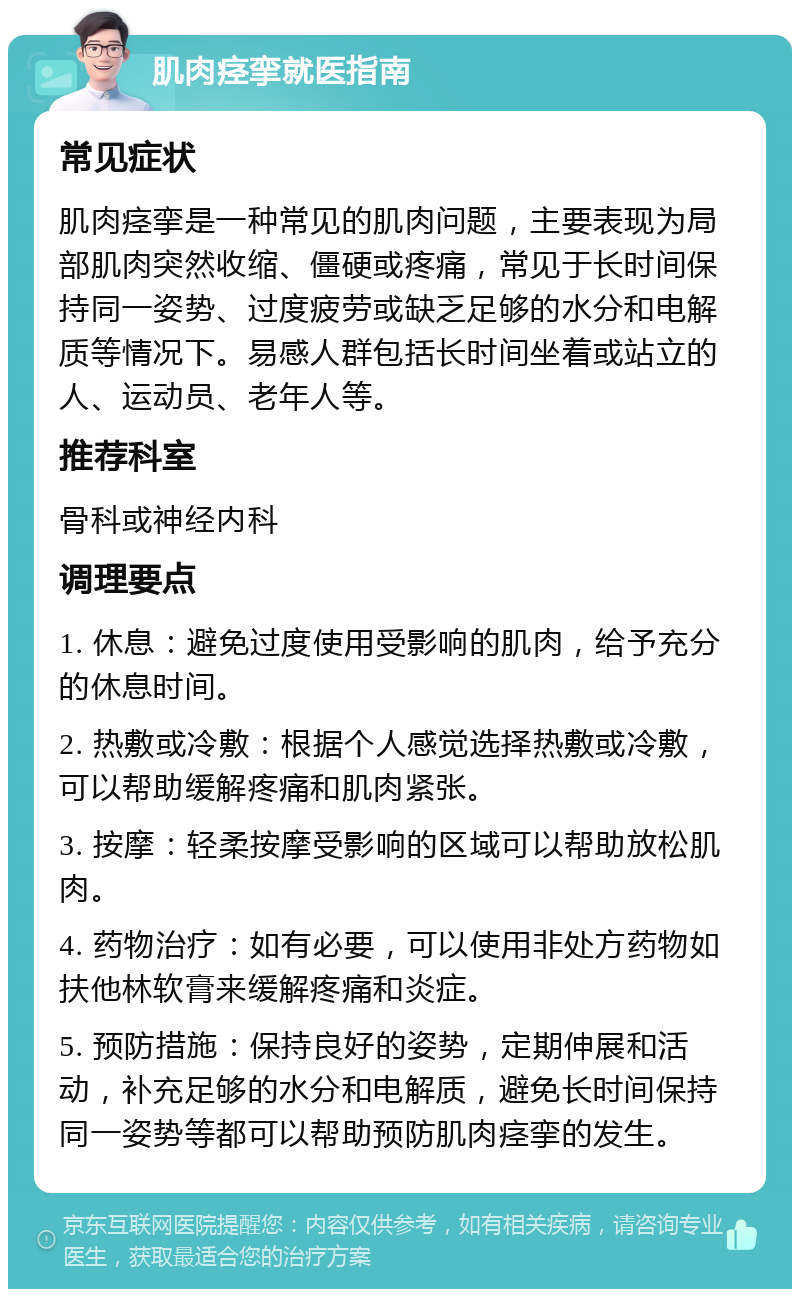 肌肉痉挛就医指南 常见症状 肌肉痉挛是一种常见的肌肉问题，主要表现为局部肌肉突然收缩、僵硬或疼痛，常见于长时间保持同一姿势、过度疲劳或缺乏足够的水分和电解质等情况下。易感人群包括长时间坐着或站立的人、运动员、老年人等。 推荐科室 骨科或神经内科 调理要点 1. 休息：避免过度使用受影响的肌肉，给予充分的休息时间。 2. 热敷或冷敷：根据个人感觉选择热敷或冷敷，可以帮助缓解疼痛和肌肉紧张。 3. 按摩：轻柔按摩受影响的区域可以帮助放松肌肉。 4. 药物治疗：如有必要，可以使用非处方药物如扶他林软膏来缓解疼痛和炎症。 5. 预防措施：保持良好的姿势，定期伸展和活动，补充足够的水分和电解质，避免长时间保持同一姿势等都可以帮助预防肌肉痉挛的发生。