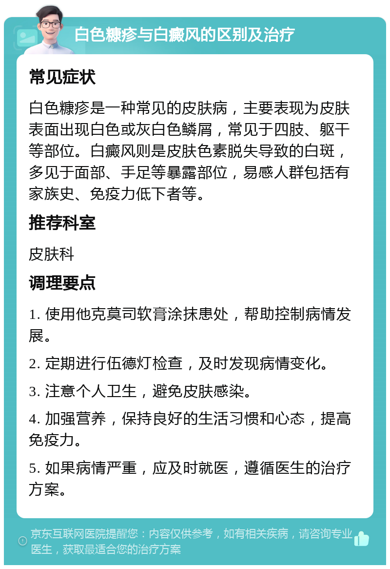 白色糠疹与白癜风的区别及治疗 常见症状 白色糠疹是一种常见的皮肤病，主要表现为皮肤表面出现白色或灰白色鳞屑，常见于四肢、躯干等部位。白癜风则是皮肤色素脱失导致的白斑，多见于面部、手足等暴露部位，易感人群包括有家族史、免疫力低下者等。 推荐科室 皮肤科 调理要点 1. 使用他克莫司软膏涂抹患处，帮助控制病情发展。 2. 定期进行伍德灯检查，及时发现病情变化。 3. 注意个人卫生，避免皮肤感染。 4. 加强营养，保持良好的生活习惯和心态，提高免疫力。 5. 如果病情严重，应及时就医，遵循医生的治疗方案。