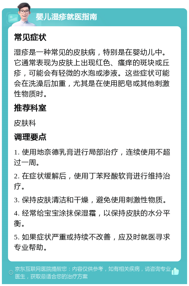 婴儿湿疹就医指南 常见症状 湿疹是一种常见的皮肤病，特别是在婴幼儿中。它通常表现为皮肤上出现红色、瘙痒的斑块或丘疹，可能会有轻微的水泡或渗液。这些症状可能会在洗澡后加重，尤其是在使用肥皂或其他刺激性物质时。 推荐科室 皮肤科 调理要点 1. 使用地奈德乳膏进行局部治疗，连续使用不超过一周。 2. 在症状缓解后，使用丁苯羟酸软膏进行维持治疗。 3. 保持皮肤清洁和干燥，避免使用刺激性物质。 4. 经常给宝宝涂抹保湿霜，以保持皮肤的水分平衡。 5. 如果症状严重或持续不改善，应及时就医寻求专业帮助。