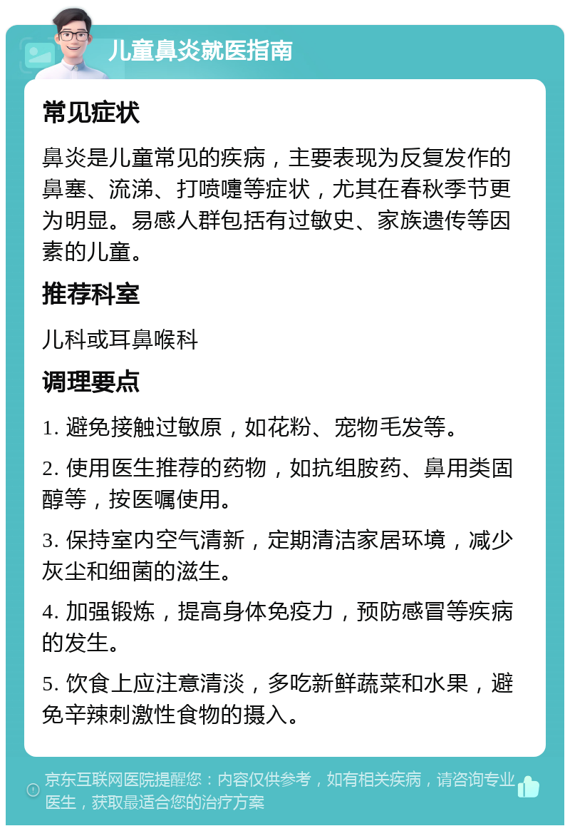 儿童鼻炎就医指南 常见症状 鼻炎是儿童常见的疾病，主要表现为反复发作的鼻塞、流涕、打喷嚏等症状，尤其在春秋季节更为明显。易感人群包括有过敏史、家族遗传等因素的儿童。 推荐科室 儿科或耳鼻喉科 调理要点 1. 避免接触过敏原，如花粉、宠物毛发等。 2. 使用医生推荐的药物，如抗组胺药、鼻用类固醇等，按医嘱使用。 3. 保持室内空气清新，定期清洁家居环境，减少灰尘和细菌的滋生。 4. 加强锻炼，提高身体免疫力，预防感冒等疾病的发生。 5. 饮食上应注意清淡，多吃新鲜蔬菜和水果，避免辛辣刺激性食物的摄入。