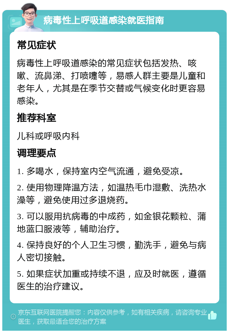 病毒性上呼吸道感染就医指南 常见症状 病毒性上呼吸道感染的常见症状包括发热、咳嗽、流鼻涕、打喷嚏等，易感人群主要是儿童和老年人，尤其是在季节交替或气候变化时更容易感染。 推荐科室 儿科或呼吸内科 调理要点 1. 多喝水，保持室内空气流通，避免受凉。 2. 使用物理降温方法，如温热毛巾湿敷、洗热水澡等，避免使用过多退烧药。 3. 可以服用抗病毒的中成药，如金银花颗粒、蒲地蓝口服液等，辅助治疗。 4. 保持良好的个人卫生习惯，勤洗手，避免与病人密切接触。 5. 如果症状加重或持续不退，应及时就医，遵循医生的治疗建议。