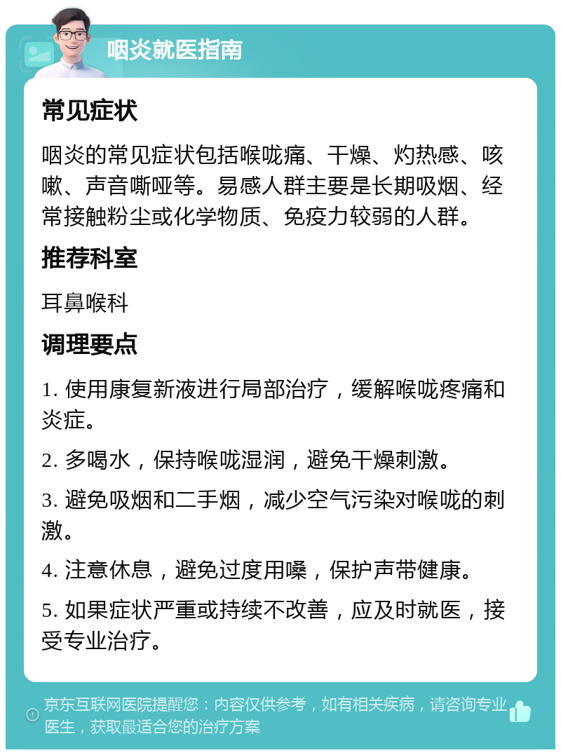 咽炎就医指南 常见症状 咽炎的常见症状包括喉咙痛、干燥、灼热感、咳嗽、声音嘶哑等。易感人群主要是长期吸烟、经常接触粉尘或化学物质、免疫力较弱的人群。 推荐科室 耳鼻喉科 调理要点 1. 使用康复新液进行局部治疗，缓解喉咙疼痛和炎症。 2. 多喝水，保持喉咙湿润，避免干燥刺激。 3. 避免吸烟和二手烟，减少空气污染对喉咙的刺激。 4. 注意休息，避免过度用嗓，保护声带健康。 5. 如果症状严重或持续不改善，应及时就医，接受专业治疗。