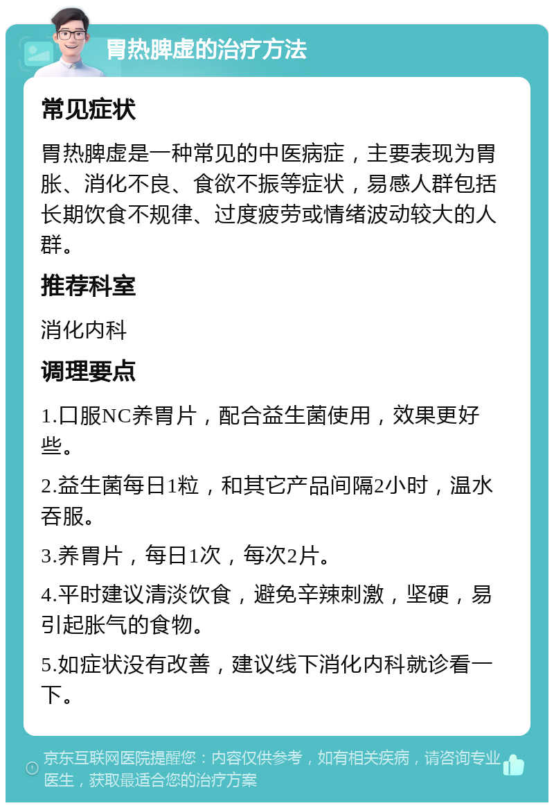 胃热脾虚的治疗方法 常见症状 胃热脾虚是一种常见的中医病症，主要表现为胃胀、消化不良、食欲不振等症状，易感人群包括长期饮食不规律、过度疲劳或情绪波动较大的人群。 推荐科室 消化内科 调理要点 1.口服NC养胃片，配合益生菌使用，效果更好些。 2.益生菌每日1粒，和其它产品间隔2小时，温水吞服。 3.养胃片，每日1次，每次2片。 4.平时建议清淡饮食，避免辛辣刺激，坚硬，易引起胀气的食物。 5.如症状没有改善，建议线下消化内科就诊看一下。