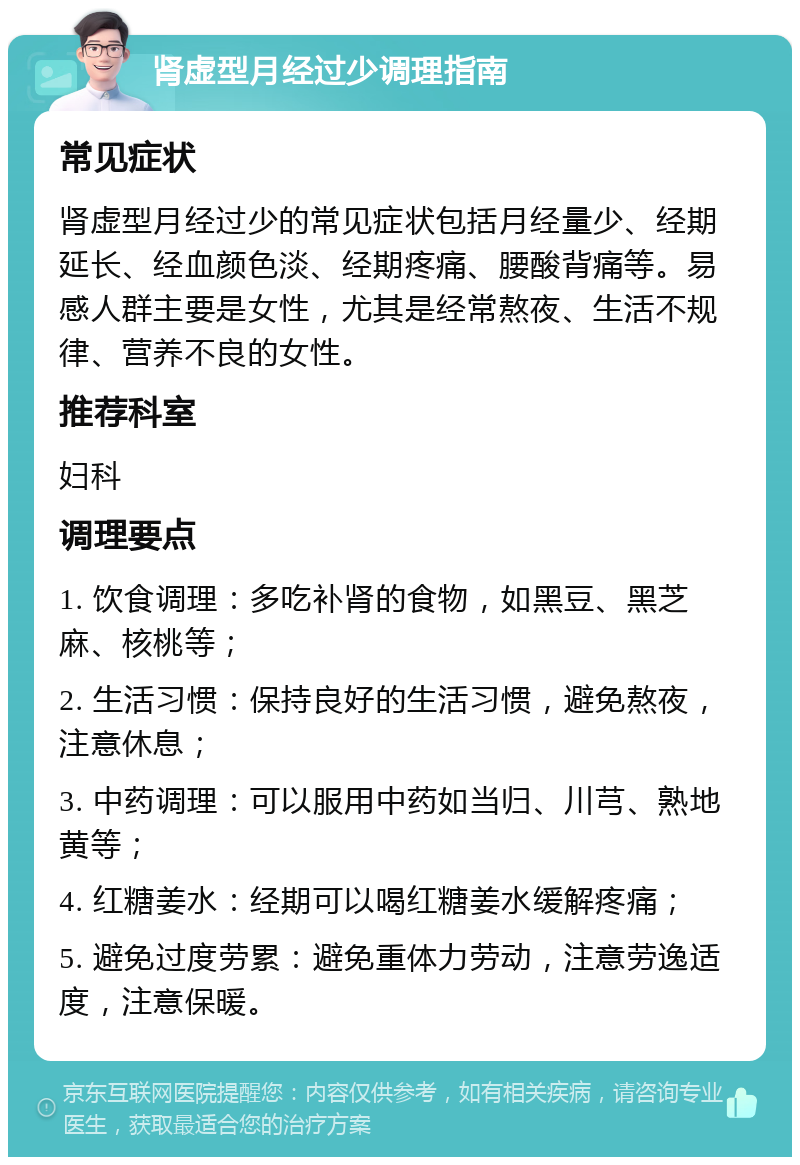 肾虚型月经过少调理指南 常见症状 肾虚型月经过少的常见症状包括月经量少、经期延长、经血颜色淡、经期疼痛、腰酸背痛等。易感人群主要是女性，尤其是经常熬夜、生活不规律、营养不良的女性。 推荐科室 妇科 调理要点 1. 饮食调理：多吃补肾的食物，如黑豆、黑芝麻、核桃等； 2. 生活习惯：保持良好的生活习惯，避免熬夜，注意休息； 3. 中药调理：可以服用中药如当归、川芎、熟地黄等； 4. 红糖姜水：经期可以喝红糖姜水缓解疼痛； 5. 避免过度劳累：避免重体力劳动，注意劳逸适度，注意保暖。