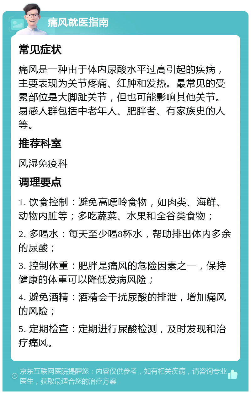 痛风就医指南 常见症状 痛风是一种由于体内尿酸水平过高引起的疾病，主要表现为关节疼痛、红肿和发热。最常见的受累部位是大脚趾关节，但也可能影响其他关节。易感人群包括中老年人、肥胖者、有家族史的人等。 推荐科室 风湿免疫科 调理要点 1. 饮食控制：避免高嘌呤食物，如肉类、海鲜、动物内脏等；多吃蔬菜、水果和全谷类食物； 2. 多喝水：每天至少喝8杯水，帮助排出体内多余的尿酸； 3. 控制体重：肥胖是痛风的危险因素之一，保持健康的体重可以降低发病风险； 4. 避免酒精：酒精会干扰尿酸的排泄，增加痛风的风险； 5. 定期检查：定期进行尿酸检测，及时发现和治疗痛风。