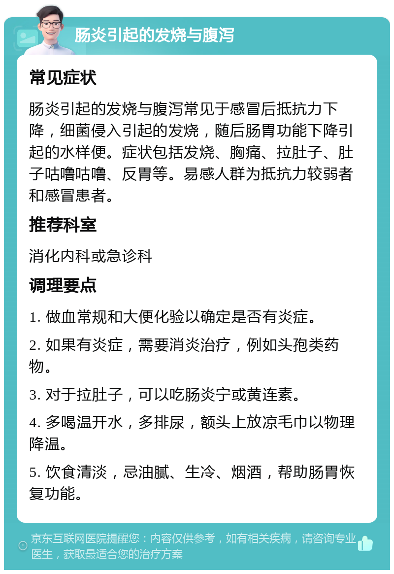 肠炎引起的发烧与腹泻 常见症状 肠炎引起的发烧与腹泻常见于感冒后抵抗力下降，细菌侵入引起的发烧，随后肠胃功能下降引起的水样便。症状包括发烧、胸痛、拉肚子、肚子咕噜咕噜、反胃等。易感人群为抵抗力较弱者和感冒患者。 推荐科室 消化内科或急诊科 调理要点 1. 做血常规和大便化验以确定是否有炎症。 2. 如果有炎症，需要消炎治疗，例如头孢类药物。 3. 对于拉肚子，可以吃肠炎宁或黄连素。 4. 多喝温开水，多排尿，额头上放凉毛巾以物理降温。 5. 饮食清淡，忌油腻、生冷、烟酒，帮助肠胃恢复功能。