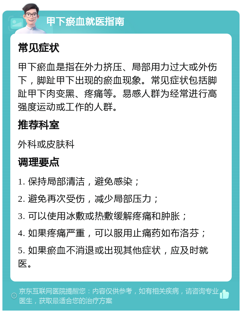 甲下瘀血就医指南 常见症状 甲下瘀血是指在外力挤压、局部用力过大或外伤下，脚趾甲下出现的瘀血现象。常见症状包括脚趾甲下肉变黑、疼痛等。易感人群为经常进行高强度运动或工作的人群。 推荐科室 外科或皮肤科 调理要点 1. 保持局部清洁，避免感染； 2. 避免再次受伤，减少局部压力； 3. 可以使用冰敷或热敷缓解疼痛和肿胀； 4. 如果疼痛严重，可以服用止痛药如布洛芬； 5. 如果瘀血不消退或出现其他症状，应及时就医。