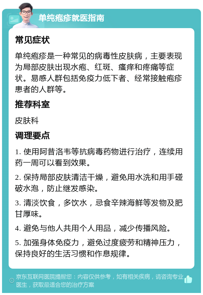 单纯疱疹就医指南 常见症状 单纯疱疹是一种常见的病毒性皮肤病，主要表现为局部皮肤出现水疱、红斑、瘙痒和疼痛等症状。易感人群包括免疫力低下者、经常接触疱疹患者的人群等。 推荐科室 皮肤科 调理要点 1. 使用阿昔洛韦等抗病毒药物进行治疗，连续用药一周可以看到效果。 2. 保持局部皮肤清洁干燥，避免用水洗和用手碰破水泡，防止继发感染。 3. 清淡饮食，多饮水，忌食辛辣海鲜等发物及肥甘厚味。 4. 避免与他人共用个人用品，减少传播风险。 5. 加强身体免疫力，避免过度疲劳和精神压力，保持良好的生活习惯和作息规律。