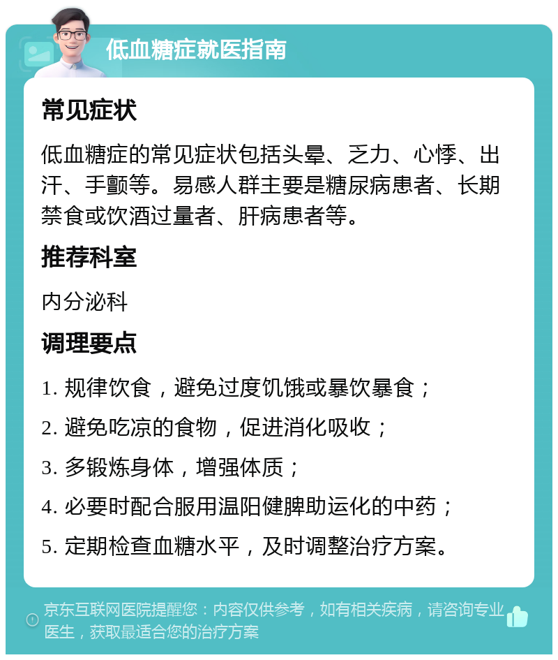 低血糖症就医指南 常见症状 低血糖症的常见症状包括头晕、乏力、心悸、出汗、手颤等。易感人群主要是糖尿病患者、长期禁食或饮酒过量者、肝病患者等。 推荐科室 内分泌科 调理要点 1. 规律饮食，避免过度饥饿或暴饮暴食； 2. 避免吃凉的食物，促进消化吸收； 3. 多锻炼身体，增强体质； 4. 必要时配合服用温阳健脾助运化的中药； 5. 定期检查血糖水平，及时调整治疗方案。