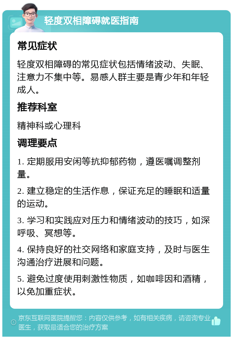 轻度双相障碍就医指南 常见症状 轻度双相障碍的常见症状包括情绪波动、失眠、注意力不集中等。易感人群主要是青少年和年轻成人。 推荐科室 精神科或心理科 调理要点 1. 定期服用安闲等抗抑郁药物，遵医嘱调整剂量。 2. 建立稳定的生活作息，保证充足的睡眠和适量的运动。 3. 学习和实践应对压力和情绪波动的技巧，如深呼吸、冥想等。 4. 保持良好的社交网络和家庭支持，及时与医生沟通治疗进展和问题。 5. 避免过度使用刺激性物质，如咖啡因和酒精，以免加重症状。