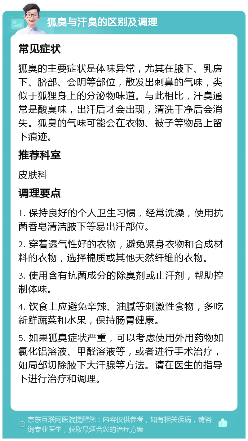 狐臭与汗臭的区别及调理 常见症状 狐臭的主要症状是体味异常，尤其在腋下、乳房下、脐部、会阴等部位，散发出刺鼻的气味，类似于狐狸身上的分泌物味道。与此相比，汗臭通常是酸臭味，出汗后才会出现，清洗干净后会消失。狐臭的气味可能会在衣物、被子等物品上留下痕迹。 推荐科室 皮肤科 调理要点 1. 保持良好的个人卫生习惯，经常洗澡，使用抗菌香皂清洁腋下等易出汗部位。 2. 穿着透气性好的衣物，避免紧身衣物和合成材料的衣物，选择棉质或其他天然纤维的衣物。 3. 使用含有抗菌成分的除臭剂或止汗剂，帮助控制体味。 4. 饮食上应避免辛辣、油腻等刺激性食物，多吃新鲜蔬菜和水果，保持肠胃健康。 5. 如果狐臭症状严重，可以考虑使用外用药物如氯化铝溶液、甲醛溶液等，或者进行手术治疗，如局部切除腋下大汗腺等方法。请在医生的指导下进行治疗和调理。