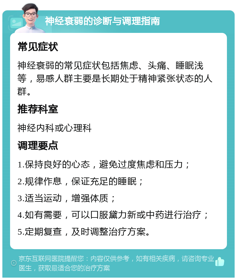 神经衰弱的诊断与调理指南 常见症状 神经衰弱的常见症状包括焦虑、头痛、睡眠浅等，易感人群主要是长期处于精神紧张状态的人群。 推荐科室 神经内科或心理科 调理要点 1.保持良好的心态，避免过度焦虑和压力； 2.规律作息，保证充足的睡眠； 3.适当运动，增强体质； 4.如有需要，可以口服黛力新或中药进行治疗； 5.定期复查，及时调整治疗方案。